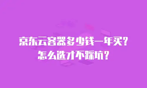 京东云容器多少钱一年买？怎么选才不踩坑？