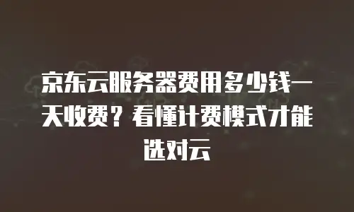 京东云服务器费用多少钱一天收费？看懂计费模式才能选对云