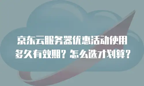 京东云服务器优惠活动使用多久有效期？怎么选才划算？