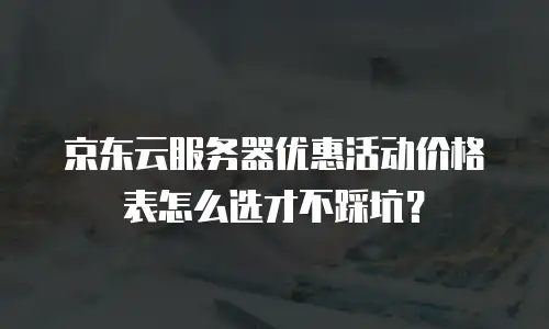 京东云服务器优惠活动价格表怎么选才不踩坑？
