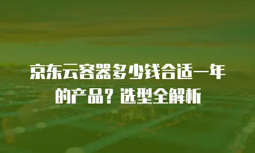 京东云容器多少钱合适一年的产品？选型全解析