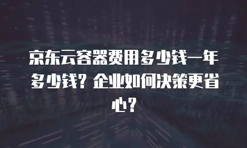 京东云容器费用多少钱一年多少钱？企业如何决策更省心？