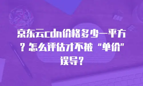 京东云cdn价格多少一平方？怎么评估才不被“单价”误导？