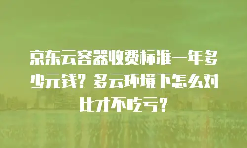 京东云容器收费标准一年多少元钱？多云环境下怎么对比才不吃亏？