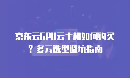 京东云GPU云主机如何购买？多云选型避坑指南