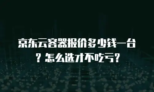 京东云容器报价多少钱一台？怎么选才不吃亏？