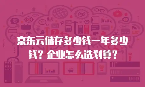京东云储存多少钱一年多少钱？企业怎么选划算？