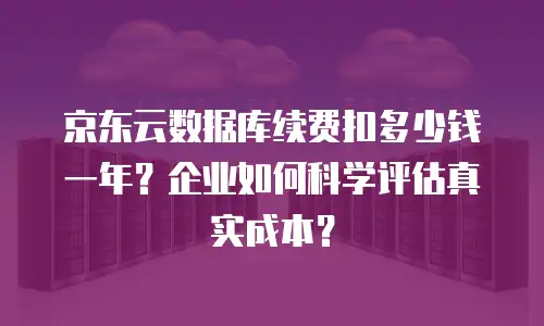 京东云数据库续费扣多少钱一年？企业如何科学评估真实成本？