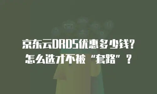 京东云DRDS优惠多少钱？怎么选才不被&ldquo;套路&rdquo;？