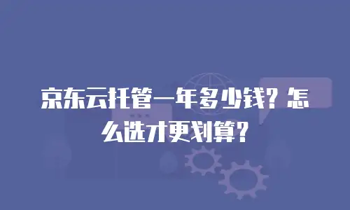京东云托管一年多少钱？怎么选才更划算？