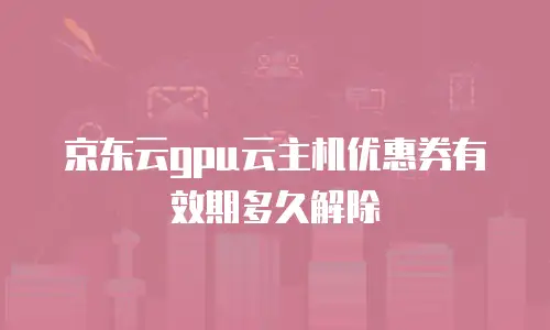 京东云gpu云主机优惠券有效期多久解除
