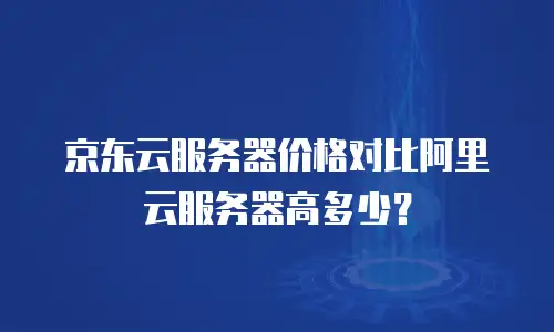 京东云服务器价格对比阿里云服务器高多少？