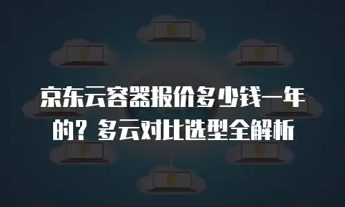京东云容器报价多少钱一年的？多云对比选型全解析