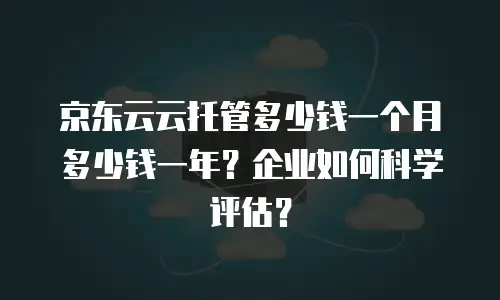 京东云云托管多少钱一个月多少钱一年？企业如何科学评估？