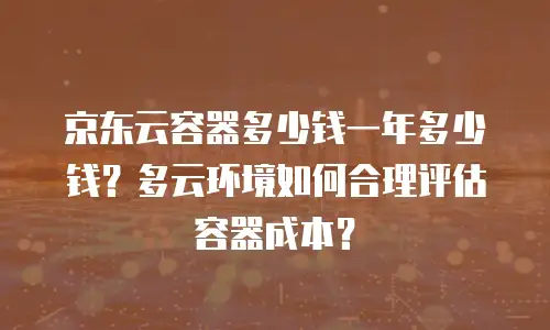 京东云容器多少钱一年多少钱？多云环境如何合理评估容器成本？
