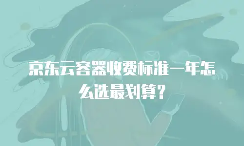 京东云容器收费标准一年怎么选最划算？