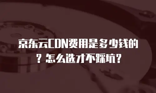 京东云CDN费用是多少钱的？怎么选才不踩坑？