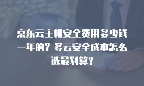 京东云主机安全费用多少钱一年的？多云安全成本怎么选最划算？