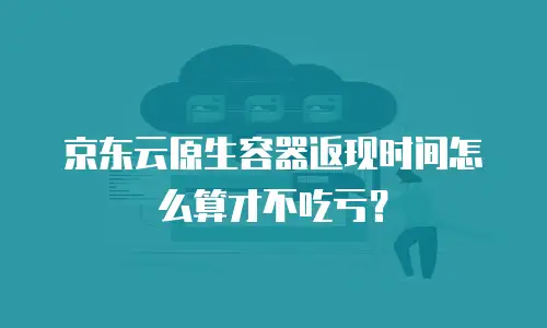 京东云原生容器返现时间怎么算才不吃亏？