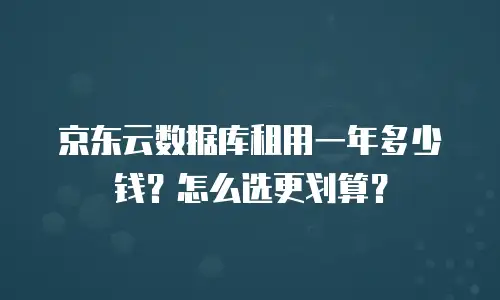 京东云数据库租用一年多少钱？怎么选更划算？