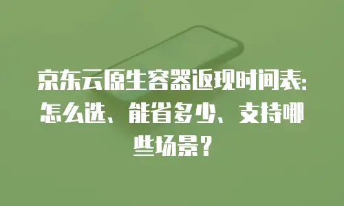京东云原生容器返现时间表：怎么选、能省多少、支持哪些场景？