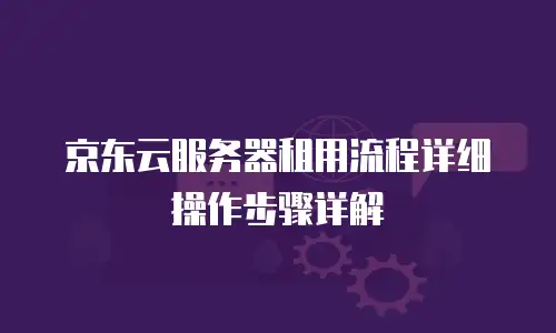 京东云服务器租用流程详细操作步骤详解