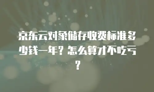 京东云对象储存收费标准多少钱一年？怎么算才不吃亏？