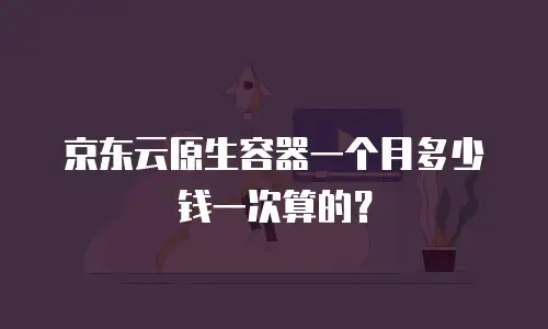 京东云原生容器一个月多少钱一次算的？