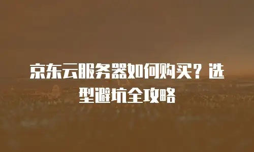 京东云服务器如何购买？选型避坑全攻略