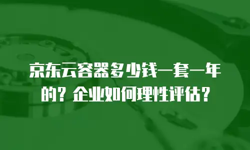 京东云容器多少钱一套一年的？企业如何理性评估？
