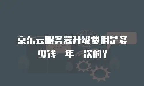 京东云服务器升级费用是多少钱一年一次的？