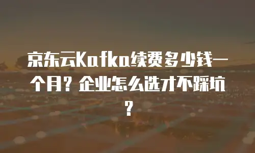 京东云Kafka续费多少钱一个月？企业怎么选才不踩坑？
