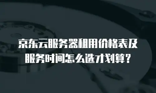 京东云服务器租用价格表及服务时间怎么选才划算？