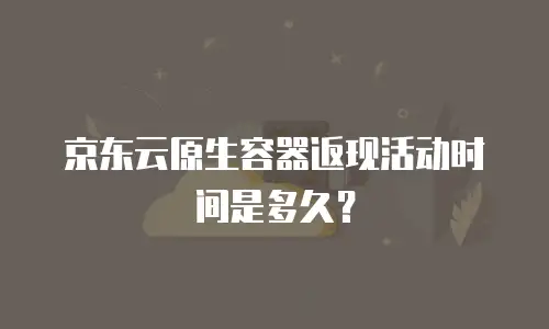 京东云原生容器返现活动时间是多久？