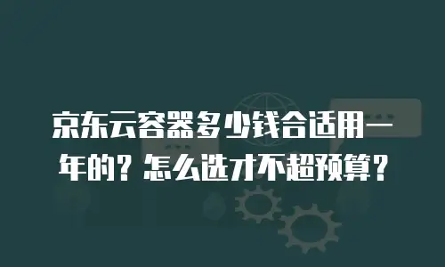 京东云容器多少钱合适用一年的？怎么选才不超预算？