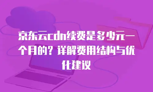 京东云cdn续费是多少元一个月的？详解费用结构与优化建议