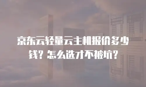 京东云轻量云主机报价多少钱？怎么选才不被坑？