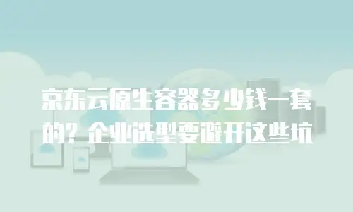 京东云原生容器多少钱一套的？企业选型要避开这些坑