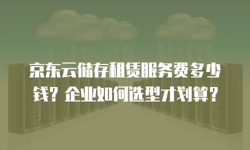 京东云储存租赁服务费多少钱？企业如何选型才划算？