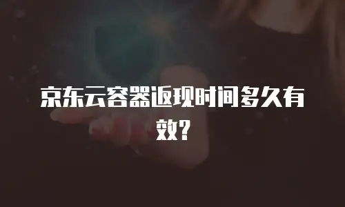 京东云容器返现时间多久有效？