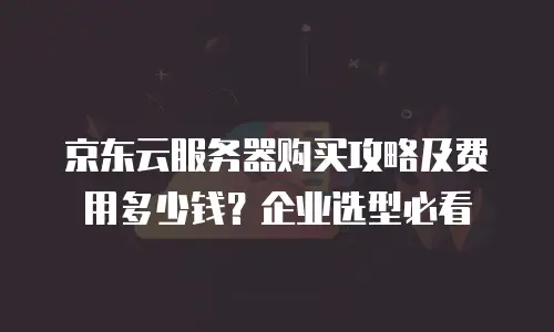 京东云服务器购买攻略及费用多少钱？企业选型必看