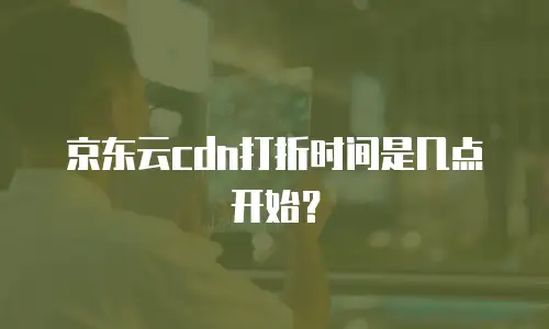 京东云cdn打折时间是几点开始？