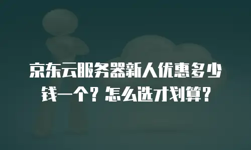 京东云服务器新人优惠多少钱一个？怎么选才划算？
