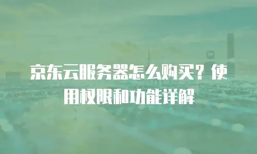 京东云服务器怎么购买？使用权限和功能详解