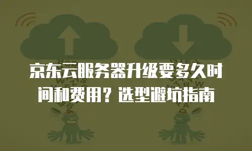 京东云服务器升级要多久时间和费用？选型避坑指南