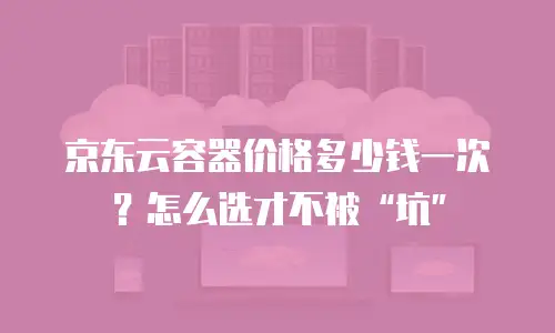 京东云容器价格多少钱一次？怎么选才不被&ldquo;坑&rdquo;