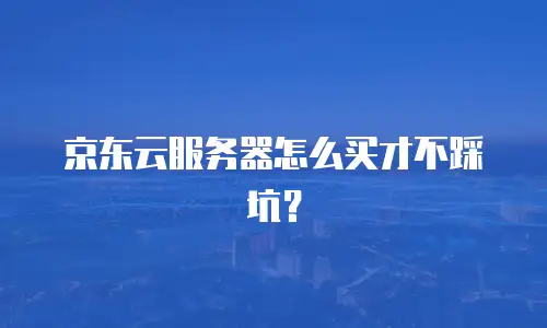 京东云服务器怎么买才不踩坑？