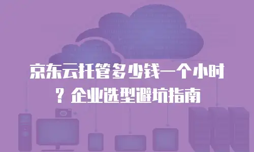 京东云托管多少钱一个小时？企业选型避坑指南