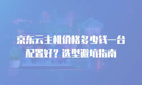 京东云主机价格多少钱一台配置好？选型避坑指南
