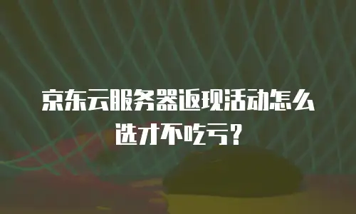 京东云服务器返现活动怎么选才不吃亏？